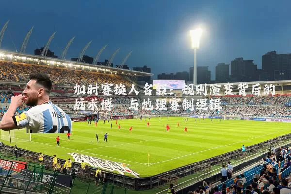 加时赛换人名额：规则演变背后的战术博弈与地理赛制逻辑